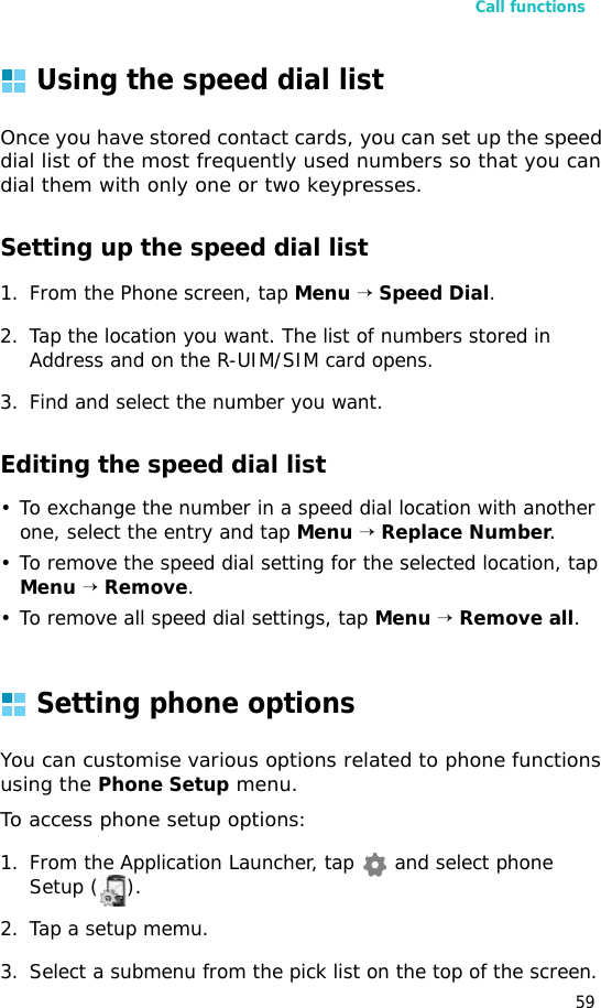 Call functions59Using the speed dial listOnce you have stored contact cards, you can set up the speed dial list of the most frequently used numbers so that you can dial them with only one or two keypresses.Setting up the speed dial list1. From the Phone screen, tap Menu → Speed Dial.2. Tap the location you want. The list of numbers stored in Address and on the R-UIM/SIM card opens.3. Find and select the number you want.Editing the speed dial list• To exchange the number in a speed dial location with another one, select the entry and tap Menu → Replace Number.• To remove the speed dial setting for the selected location, tap Menu → Remove.• To remove all speed dial settings, tap Menu → Remove all.Setting phone optionsYou can customise various options related to phone functions using the Phone Setup menu.To access phone setup options:1. From the Application Launcher, tap   and select phone Setup ( ).2. Tap a setup memu.3. Select a submenu from the pick list on the top of the screen.