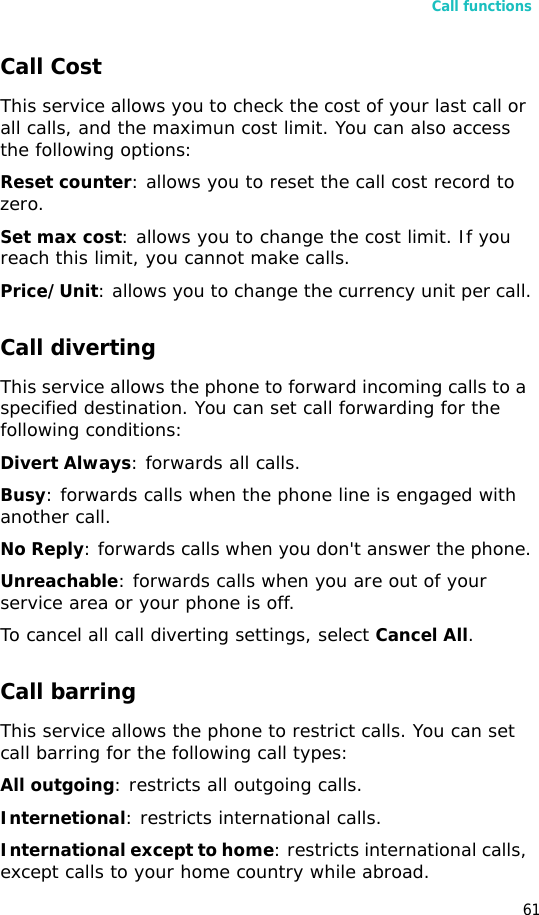 Call functions61Call CostThis service allows you to check the cost of your last call or all calls, and the maximun cost limit. You can also access the following options:Reset counter: allows you to reset the call cost record to zero.Set max cost: allows you to change the cost limit. If you reach this limit, you cannot make calls.Price/Unit: allows you to change the currency unit per call.Call diverting This service allows the phone to forward incoming calls to a specified destination. You can set call forwarding for the following conditions:Divert Always: forwards all calls.Busy: forwards calls when the phone line is engaged with another call.No Reply: forwards calls when you don&apos;t answer the phone.Unreachable: forwards calls when you are out of your service area or your phone is off.To cancel all call diverting settings, select Cancel All.Call barring This service allows the phone to restrict calls. You can set call barring for the following call types:All outgoing: restricts all outgoing calls.Internetional: restricts international calls.International except to home: restricts international calls, except calls to your home country while abroad.