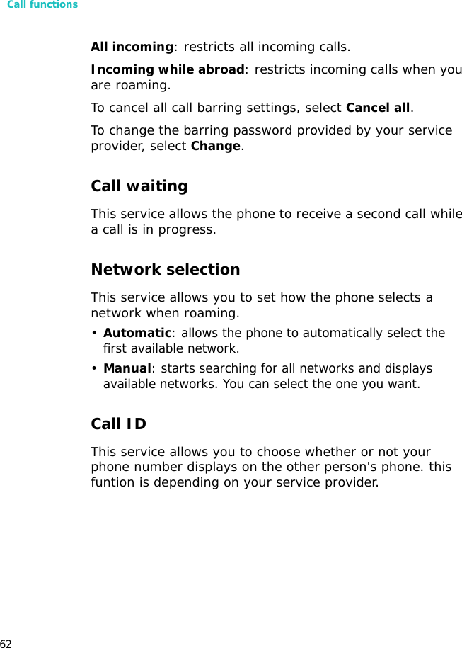 Call functions62All incoming: restricts all incoming calls.Incoming while abroad: restricts incoming calls when you are roaming.To cancel all call barring settings, select Cancel all.To change the barring password provided by your service provider, select Change.Call waiting This service allows the phone to receive a second call while a call is in progress.Network selectionThis service allows you to set how the phone selects a network when roaming.•Automatic: allows the phone to automatically select the first available network.•Manual: starts searching for all networks and displays available networks. You can select the one you want.Call IDThis service allows you to choose whether or not your phone number displays on the other person&apos;s phone. this funtion is depending on your service provider.