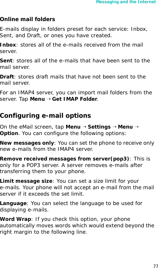 Messaging and the Internet77Online mail foldersE-mails display in folders preset for each service: Inbox, Sent, and Draft, or ones you have created.Inbox: stores all of the e-mails received from the mail server.Sent: stores all of the e-mails that have been sent to the mail server.Draft: stores draft mails that have not been sent to the mail server.For an IMAP4 server, you can import mail folders from the server. Tap Menu → Get IMAP Folder.Configuring e-mail optionsOn the eMail screen, tap Menu → Settings → Menu → Option. You can configure the following options:New messages only: You can set the phone to receive only new e-mails from the IMAP4 server.Remove received messages from server(pop3): This is only for a POP3 server. A server removes e-mails after transferring them to your phone.Limit message size: You can set a size limit for your e-mails. Your phone will not accept an e-mail from the mail server if it exceeds the set limit. Language: You can select the language to be used for displaying e-mails.Word Wrap: If you check this option, your phone automatically moves words which would extend beyond the right margin to the following line. 