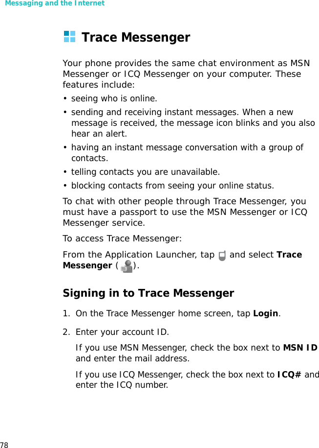 Messaging and the Internet78Trace MessengerYour phone provides the same chat environment as MSN Messenger or ICQ Messenger on your computer. These features include:• seeing who is online.• sending and receiving instant messages. When a new message is received, the message icon blinks and you also hear an alert.• having an instant message conversation with a group of contacts.• telling contacts you are unavailable.• blocking contacts from seeing your online status.To chat with other people through Trace Messenger, you must have a passport to use the MSN Messenger or ICQ Messenger service.To access Trace Messenger:From the Application Launcher, tap   and select Trace Messenger ().Signing in to Trace Messenger1. On the Trace Messenger home screen, tap Login.2. Enter your account ID.If you use MSN Messenger, check the box next to MSN ID and enter the mail address.If you use ICQ Messenger, check the box next to ICQ# and enter the ICQ number.