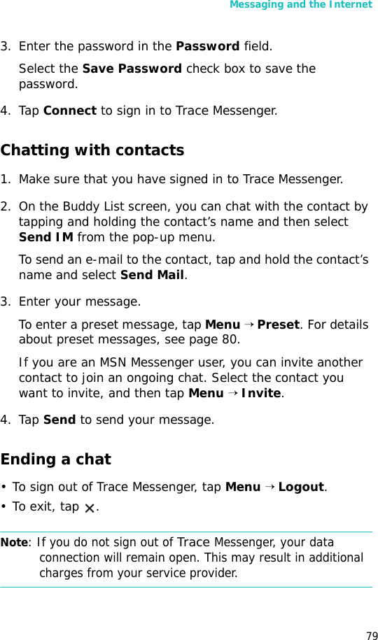 Messaging and the Internet793. Enter the password in the Password field.Select the Save Password check box to save the password.4. Tap Connect to sign in to Trace Messenger. Chatting with contacts1. Make sure that you have signed in to Trace Messenger.2. On the Buddy List screen, you can chat with the contact by tapping and holding the contact’s name and then select Send IM from the pop-up menu.To send an e-mail to the contact, tap and hold the contact’s name and select Send Mail.3. Enter your message.To enter a preset message, tap Menu → Preset. For details about preset messages, see page 80.If you are an MSN Messenger user, you can invite another contact to join an ongoing chat. Select the contact you want to invite, and then tap Menu → Invite.4. Tap Send to send your message.Ending a chat• To sign out of Trace Messenger, tap Menu → Logout. •To exit, tap  .Note: If you do not sign out of Trace Messenger, your data connection will remain open. This may result in additional charges from your service provider.