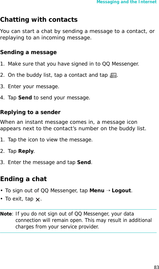 Messaging and the Internet83Chatting with contactsYou can start a chat by sending a message to a contact, or replaying to an incoming message.Sending a message1. Make sure that you have signed in to QQ Messenger.2. On the buddy list, tap a contact and tap  .3. Enter your message.4. Tap Send to send your message.Replying to a senderWhen an instant message comes in, a message icon appears next to the contact’s number on the buddy list. 1. Tap the icon to view the message.2. Tap Reply.3. Enter the message and tap Send.Ending a chat• To sign out of QQ Messenger, tap Menu → Logout. •To exit, tap  .Note: If you do not sign out of QQ Messenger, your data connection will remain open. This may result in additional charges from your service provider.