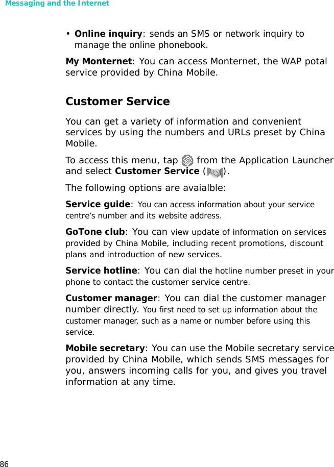 Messaging and the Internet86•Online inquiry: sends an SMS or network inquiry to manage the online phonebook.My Monternet: You can access Monternet, the WAP potal service provided by China Mobile.Customer ServiceYou can get a variety of information and convenient services by using the numbers and URLs preset by China Mobile.To access this menu, tap   from the Application Launcher and select Customer Service (). The following options are avaialble:Service guide: You can access information about your service centre’s number and its website address.GoTone club: You can view update of information on services provided by China Mobile, including recent promotions, discount plans and introduction of new services. Service hotline: You can dial the hotline number preset in your phone to contact the customer service centre.Customer manager: You can dial the customer manager number directly. You first need to set up information about the customer manager, such as a name or number before using this service.Mobile secretary: You can use the Mobile secretary service provided by China Mobile, which sends SMS messages for you, answers incoming calls for you, and gives you travel information at any time.
