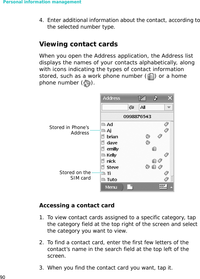 Personal information management904. Enter additional information about the contact, according to the selected number type.Viewing contact cardsWhen you open the Address application, the Address list displays the names of your contacts alphabetically, along with icons indicating the types of contact information stored, such as a work phone number ( ) or a home phone number ( ).Accessing a contact card1. To view contact cards assigned to a specific category, tap the category field at the top right of the screen and select the category you want to view.2. To find a contact card, enter the first few letters of the contact’s name in the search field at the top left of the screen. 3. When you find the contact card you want, tap it. Stored in Phone’sAddressStored on theSIM card