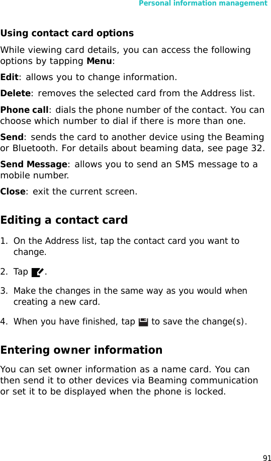 Personal information management91Using contact card optionsWhile viewing card details, you can access the following options by tapping Menu:Edit: allows you to change information.Delete: removes the selected card from the Address list.Phone call: dials the phone number of the contact. You can choose which number to dial if there is more than one.Send: sends the card to another device using the Beaming or Bluetooth. For details about beaming data, see page 32.Send Message: allows you to send an SMS message to a mobile number.Close: exit the current screen.Editing a contact card1. On the Address list, tap the contact card you want to change. 2. Tap .3. Make the changes in the same way as you would when creating a new card.4. When you have finished, tap  to save the change(s).Entering owner informationYou can set owner information as a name card. You can then send it to other devices via Beaming communication or set it to be displayed when the phone is locked.