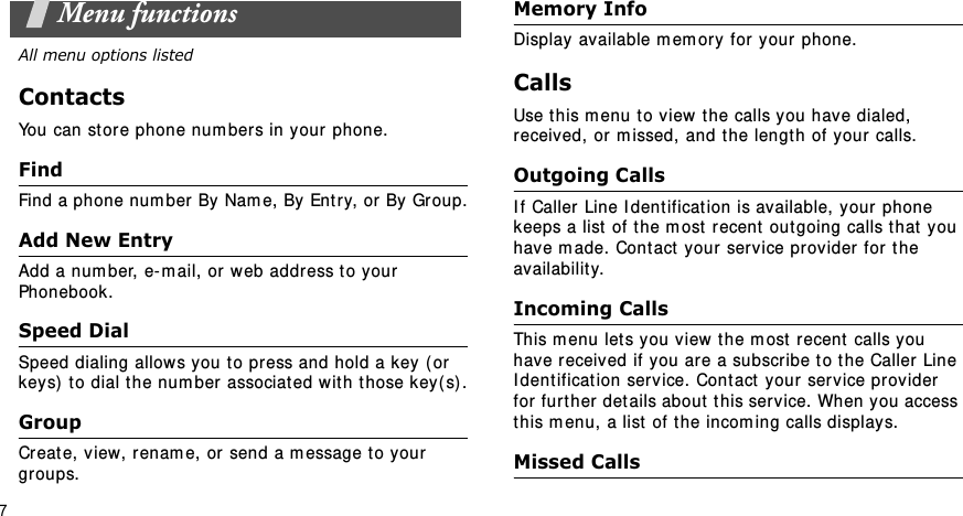 7Menu functionsAll menu options listedContactsYou can st or e phone num ber s in your phone. FindFind a phone num ber  By  Nam e, By Entry, or By Group.Add New EntryAdd a num ber, e- m ail, or  web address t o your Phonebook.Speed DialSpeed dialing allows you t o press and hold a key ( or keys)  to dial t he num ber  associated w it h t hose key( s) .GroupCreate, view,  renam e, or send a m essage t o your gr oups.Memory InfoDisplay available m em ory for your  phone.CallsUse t his m enu t o view t he calls you have dialed, received, or m issed, and the length of your calls.Outgoing CallsI f Caller Line I dent ificat ion is available,  your  phone keeps a list  of the m ost  recent  out going calls t hat  you have m ade. Cont act  your  ser vice provider for the availability.Incoming Calls This m enu let s you view t he m ost  recent  calls you have r eceived if you are a subscribe t o t he Caller Line I dent ificat ion service. Cont act your service provider  for further details about this ser vice. When you access this m enu, a list  of t he incom ing calls displays.Missed Calls