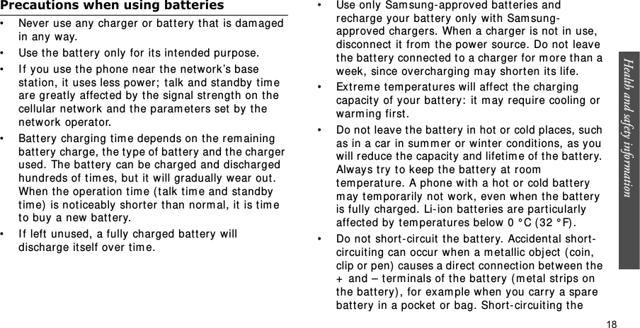 Health and safety information  18Precautions when using batteries• Never use any charger or bat tery t hat  is dam aged in any way.• Use the bat t ery only for it s intended purpose.• I f you use t he phone near  the networ k’s base st at ion, it  uses less power;  t alk and st andby t im e are greatly affect ed by t he signal st r ength on t he cellular network  and the param eters set  by the networ k operat or. • Bat t ery char ging t im e depends on t he r em aining battery charge, t he t y pe of battery and t he charger used. The battery can be charged and discharged hundr eds of t im es, but  it w ill gradually wear out . When t he operation t im e ( t alk  t im e and st andby tim e)  is noticeably short er t han norm al, it  is t im e to buy  a new bat t ery.• I f left  unused, a fully charged bat t ery will discharge it self over  tim e.• Use only Sam sung- approved bat t eries and recharge your  bat t ery  only  with Sam sung-approved char gers. When a charger is not  in use, disconnect  it  from  t he power source. Do not  leave the battery connect ed t o a charger  for  m ore t han a week, since over charging m ay short en it s life.• Ext rem e t em perat ur es will affect  t he charging capacity of your bat t ery :  it m ay r equire cooling or warm ing first .• Do not  leave t he bat t er y in hot or cold places, such as in a car in sum m er or wint er conditions, as you will reduce t he capacity and lifetim e of the bat t er y. Alway s t r y t o keep t he batter y at  room  tem perat ur e. A phone with a hot  or cold bat t ery m ay t em porarily not  work , even when t he batt er y is fully char ged. Li- ion bat t eries are part icular ly  affect ed by  tem peratures below 0 ° C ( 32 ° F).• Do not  short - circuit the battery. Accident al short-circuit ing can occur  when a m et allic obj ect  ( coin, clip or pen)  causes a direct  connect ion bet ween t he +  and – term inals of t he bat t ery ( m et al st rips on the bat t er y) , for exam ple when y ou carry  a spare batt ery in a pocket  or  bag. Shor t- circuit ing t he 