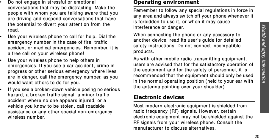 Health and safety information  20• Do not engage in st r essful or em ot ional conversations t hat  m ay be dist ract ing.  Make t he people wit h whom  you ar e t alking aware t hat  you are driving and suspend conversations t hat  have t he pot ent ial t o divert  your at t ention fr om  t he road.• Use your w ir eless phone to call for help. Dial t he em ergency num ber in t he case of fir e, traffic accident  or m edical em ergencies. Rem em ber, it  is a fr ee call on your wireless phone!• Use your w ir eless phone t o help ot her s in em er gencies. I f you see a car accident , crim e in pr ogress or ot her  ser ious em er gency where lives are in danger, call the em ergency num ber, as you would want  ot her s to do for you.• I f you see a broken- down vehicle posing no ser ious hazard, a broken traffic signal, a m inor t raffic accident  wher e no one appears inj ured, or a vehicle you k now t o be st olen, call r oadside assist ance or any ot her  special non- em er gency wir eless num ber.Operating environmentRem em ber t o follow any special r egulat ions in force in any area and alway s switch off your phone whenever it is forbidden to use it, or when it  m ay cause int erference or danger.When connect ing the phone or any accessory to anot her  device, r ead it s user ’s guide for det ailed safet y  inst ruct ions. Do not  connect  incom pat ible pr oduct s.As with ot her m obile radio transm it ting equipm ent , users ar e adv ised t hat for t he satisfact ory operat ion of the equipm ent  and for t he safet y  of personnel, it  is recom m ended t hat  t he equipm ent should only be used in t he nor m al operat ing posit ion ( held t o your ear  wit h t he ant enna point ing over  your shoulder) .Electronic devicesMost  m odern electronic equipm ent  is shielded from  radio fr equency ( RF)  signals. However, cer t ain electronic equipm ent  m ay  not  be shielded against  t he RF signals from  your wireless phone. Consult  t he m anufacturer t o discuss alternatives.