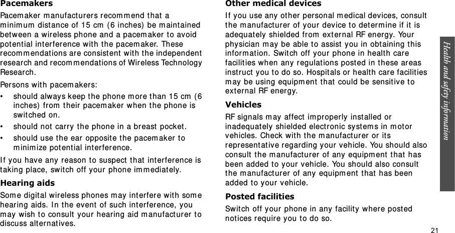 Health and safety information    21PacemakersPacem aker m anufact urers r ecom m end t hat  a m inim um  distance of 15 cm  ( 6 inches)  be m aint ained bet ween a wireless phone and a pacem aker t o avoid potent ial int erference with the pacem aker. These recom m endat ions ar e consist ent  wit h t he independent  research and recom mendations of Wir eless Technology Research.Persons wit h pacem akers:• should always keep t he phone m ore than 15 cm  ( 6 inches)  from  t heir pacem aker when t he phone is swit ched on.• should not carry the phone in a breast  pocket.• should use t he ear opposit e the pacem aker t o m inim ize pot ential int erference.I f you hav e any reason t o suspect  t hat  int erfer ence is taking place, switch off your phone im m ediat ely.Hearing aidsSom e digital wir eless phones m ay int er fer e wit h som e hearing aids. I n the event of such int er ference, you m ay wish to consult your hearing aid m anufact urer t o discuss alt ernat ives.Other medical devicesI f you use any  ot her  personal m edical devices, consult the m anufact urer  of your dev ice to deter m ine if it  is adequately shielded from  ext ernal RF ener gy. Your physician m ay be able t o assist  you in obt aining this infor m ation. Switch off your phone in healt h care facilit ies when any regulat ions posted in t hese areas instruct you t o do so. Hospit als or  healt h care facilit ies m ay be using equipm ent  that  could be sensit ive t o ext ernal RF ener gy.VehiclesRF signals m ay affect  im properly inst alled or inadequat ely shielded electronic syst em s in m ot or  vehicles. Check wit h the m anufact urer  or  it s represent at ive regarding your vehicle. You should also consult the m anufact ur er of any equipm ent  t hat  has been added to your  vehicle. You should also consult  the m anufact urer of any equipm ent  t hat  has been added t o your vehicle.Posted facilitiesSwitch off your phone in any facility wher e post ed not ices require you t o do so.