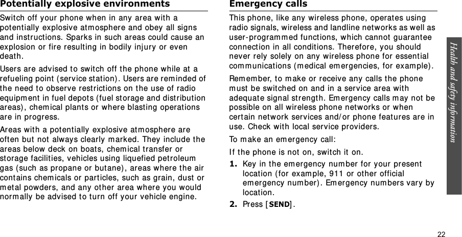 Health and safety information  22Potentially explosive environmentsSwit ch off your phone when in any area with a potentially explosive at m ospher e and obey all signs and inst ruct ions. Sparks in such areas could cause an explosion or fire result ing in bodily inj ury or even death.User s are advised to swit ch off the phone while at a refueling point  ( service stat ion). Users ar e rem inded of the need t o observe rest rict ions on t he use of radio equipm ent  in fuel depots ( fuel st orage and dist ribution areas) ,  chem ical plant s or where blast ing operat ions are in progress.Areas w ith a potent ially  explosive at m ospher e are oft en but  not  always clearly m arked. They include t he areas below deck on boat s, chem ical t ransfer  or st orage facilit ies, vehicles using liquefied pet roleum  gas ( such as pr opane or  but ane) , areas wher e the air contains chem icals or par t icles, such as grain, dust  or  m et al powders, and any ot her area wher e you would norm ally be adv ised t o t urn off your vehicle engine.Emergency callsThis phone, like any wireless phone, operat es using radio signals, wireless and landline net works as well as user- pr ogram m ed functions, which cannot  guarant ee connect ion in all condit ions. Ther efor e, you should never rely solely on any wireless phone for  essent ial com m unicat ions ( m edical em ergencies, for exam ple) .Rem em ber, t o m ake or r eceive any calls t he phone m ust be swit ched on and in a service ar ea with adequate signal st r ength. Emer gency  calls m ay not be possible on all wir eless phone net w or ks or when cer t ain netw or k serv ices and/ or phone feat ur es are in use. Check with local service providers.To m ake an em er gency call:I f t he phone is not on, switch it  on.1.Key in the em ergency  num ber for your present  location ( for  exam ple, 911 or  ot her official em er gency num ber) . Em er gency num bers vary by locat ion.2.Pr ess [SEND] .