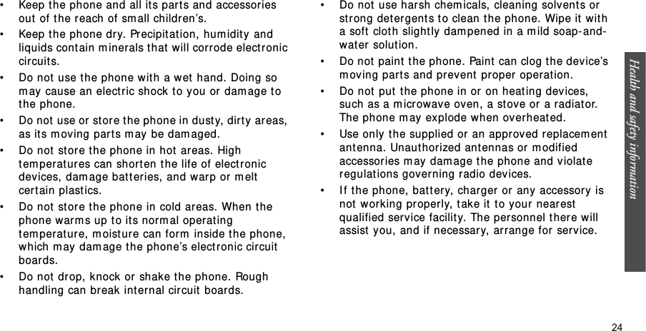 Health and safety information  24• Keep t he phone and all it s parts and accessor ies out  of t he reach of sm all children’s.• Keep t he phone dry.  Precipitation, hum idity and liquids cont ain m inerals t hat  will corrode electronic circuits.• Do not use t he phone wit h a w et  hand. Doing so m ay cause an elect ric shock t o you or dam age t o t he phone.• Do not use or store t he phone in dust y, dirt y areas, as its m oving part s m ay be dam aged.• Do not  store t he phone in hot  ar eas. High tem peratur es can shorten the life of elect ronic devices, dam age bat t eries, and warp or m elt cert ain plastics.• Do not  store t he phone in cold areas. When t he phone warm s up t o it s norm al operat ing tem perat ure, m oist ur e can form  inside t he phone, which m ay  dam age t he phone’s elect ronic cir cuit  boards.• Do not  drop, knock  or shake t he phone. Rough handling can br eak int ernal circuit boards.• Do not  use harsh chem icals, cleaning solvent s or st rong detergents t o clean t he phone. Wipe it wit h a soft  cloth slight ly dam pened in a m ild soap- and-wat er solution.• Do not  paint  t he phone. Paint  can clog the device’s m oving part s and prevent  proper operat ion.• Do not  put  t he phone in or on heat ing devices,  such as a m icrowave oven, a st ove or a radiator. The phone m ay explode when overheat ed.• Use only  the supplied or an approved replacem ent ant enna. Unauthorized ant ennas or  m odified accessories m ay dam age t he phone and violate regulat ions governing radio dev ices.• I f the phone, bat tery, charger or any accessory is not  working pr operly, take it  t o your nearest  qualified service facilit y. The personnel t her e will assist  you, and if necessary, ar range for service.