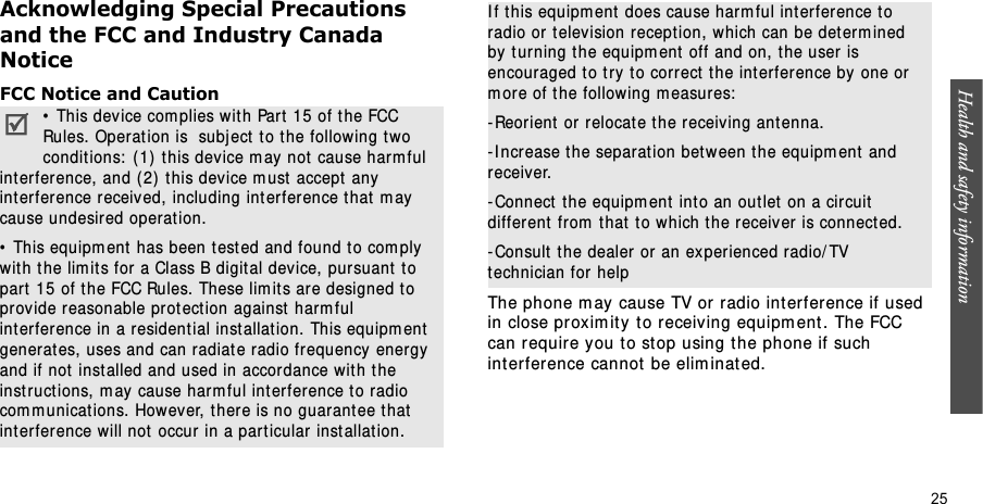 Health and safety information    25Acknowledging Special Precautions and the FCC and Industry Canada NoticeFCC Notice and CautionThe phone m ay cause TV or radio interference if used in close pr oxim ity t o r eceiving equipm ent . The FCC can require you t o st op using t he phone if such int erference cannot be elim inat ed.•  This device com plies wit h Part  15 of t he FCC Rules. Operation is  subj ect to the following two conditions:  (1)  t his device m ay not cause har m ful int erference, and ( 2) this device m ust  accept  any int erference received, including int erfer ence t hat  m ay  cause undesired operat ion.•  This equipm ent  has been t est ed and found t o com ply with t he lim its for a Class B digit al device, pursuant  t o part  15 of t he FCC Rules. These lim it s are designed t o pr ovide reasonable prot ect ion against harm ful int erference in a resident ial installat ion. This equipm ent generat es, uses and can radiat e radio fr equency energy and if not  installed and used in accordance wit h t he inst ruct ions, m ay  cause harm ful int erference t o radio com m unications. However, there is no guarant ee t hat  int erference will not  occur in a part icular inst allat ion.I f t his equipm ent does cause harm ful interference t o radio or t elevision reception,  which can be det erm ined by  t urning the equipm ent  off and on, t he user is encouraged t o t ry t o correct  t he int erfer ence by one or m ore of t he following m easures:- Reor ient  or relocat e t he receiving ant enna.-I ncrease t he separat ion bet w een t he equipm ent  and receiver.- Connect  t he equipm ent  int o an out let  on a circuit  different  from  t hat t o which t he receiver is connect ed.- Consult  t he dealer  or an ex perienced radio/ TV technician for help
