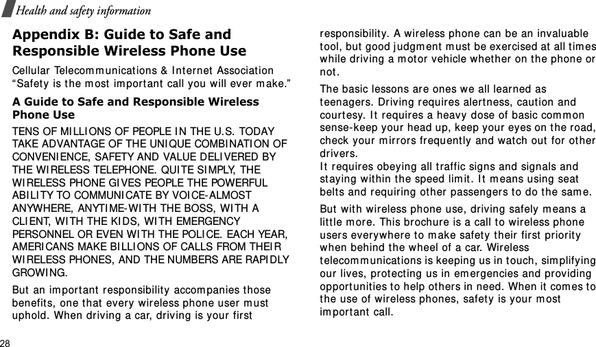 28Health and safety informationAppendix B: Guide to Safe and Responsible Wireless Phone UseCellular  Telecom m unications &amp; I nt er net  Associat ion “ Safet y is t he m ost  im por t ant  call you will ever m ake.”A Guide to Safe and Responsible Wireless Phone UseTENS OF MI LLI ONS OF PEOPLE I N THE U.S. TODAY TAKE ADVANTAGE OF THE UNI QUE COMBI NATI ON OF CONVENI ENCE, SAFETY AND VALUE DELI VERED BY THE WI RELESS TELEPHONE. QUI TE SI MPLY, THE WI RELESS PHONE GI VES PEOPLE THE POWERFUL ABI LI TY TO COMMUNI CATE BY VOI CE-ALMOST ANYWHERE, ANYTI ME-WI TH THE BOSS, WI TH A CLI ENT, WI TH THE KI DS, WI TH EMERGENCY PERSONNEL OR EVEN WI TH THE POLI CE. EACH YEAR, AMERI CANS MAKE BI LLI ONS OF CALLS FROM THEIR WI RELESS PHONES, AND THE NUMBERS ARE RAPI DLY GROWI NG.But  an im port ant  responsibilit y accom panies t hose benefits, one that  every wir eless phone user m ust  uphold. When driving a car, dr iving is your first responsibility.  A wireless phone can be an invaluable tool, but good j udgm ent  m ust  be exercised at  all t im es while driving a m ot or  vehicle w het her on the phone or not .The basic lessons are ones we all learned as teenagers. Driving requir es alertness, caut ion and court esy.  I t  requires a heavy dose of basic com m on sense-keep your head up, keep your  eyes on t he r oad, check your  m irr ors frequent ly and wat ch out  for ot her dr ivers. I t  requires obeying all t raffic signs and signals and st ay ing within t he speed lim it . I t  m eans using seat belt s and requiring ot her passengers to do the sam e. But  with wireless phone use, driving safely m eans a lit t le m ore. This brochure is a call t o wir eless phone users everywhere t o m ake safety their first priorit y when behind the wheel of a car. Wireless telecom m unicat ions is keeping us in t ouch, sim plifying our lives, prot ect ing us in em ergencies and providing opport unit ies t o help ot hers in need. When it com es t o the use of wireless phones, safet y is your m ost  im por t ant  call.