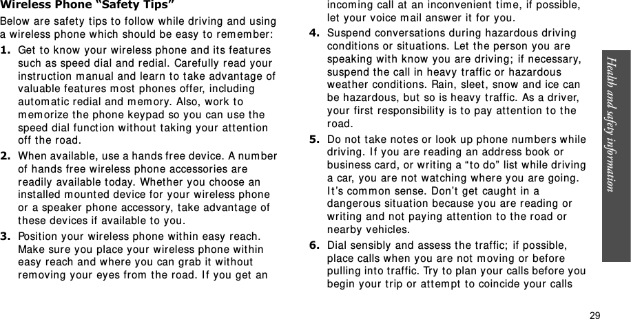 Health and safety information    29Wireless Phone “Safety Tips”Below are safet y t ips to follow while driving and using a wireless phone w hich should be easy t o rem em ber:1.Get to know your  wireless phone and its feat ur es such as speed dial and r edial. Car efully read your instruction m anual and learn t o t ake advantage of valuable feat ures m ost phones offer, including aut om at ic redial and m em ory. Also, w ork t o m em or ize t he phone keypad so you can use the speed dial funct ion w ithout  t ak ing your  at t ent ion off t he road.2.When available, use a hands fr ee device. A num ber of hands free wireless phone accessor ies are readily available today. Whet her you choose an installed m ount ed device for  your wireless phone or a speaker phone accessor y, t ake advant age of these devices if available to you.3.Posit ion your wireless phone w it hin easy reach. Make sure you place your wireless phone wit hin easy reach and where you can grab it  wit hout  rem ov ing your eyes from  t he road. I f you get  an incom ing call at  an inconvenient  t im e, if possible, let  your voice m ail answer  it  for you.4.Suspend conversat ions during hazardous driving conditions or sit uat ions. Let  t he person you are speaking with know you are dr iv ing;  if necessary, suspend the call in heavy  traffic or hazardous weat her conditions. Rain, sleet, snow and ice can be hazardous, but  so is heavy t raffic. As a driver, your first  responsibilit y is t o pay  attention t o t he road.5.Do not t ake not es or look up phone num ber s w hile driving. I f you ar e reading an address book or business card, or w rit ing a “ to do”  list  w hile driv ing a car, you are not  wat ching where you are going. I t ’s com m on sense.  Don’t  get caught  in a danger ous situation because you are r eading or writ ing and not  paying at t ent ion t o t he r oad or nearby vehicles.6.Dial sensibly and assess t he traffic;  if possible, place calls when you are not  m oving or  before pulling into t raffic. Try  to plan your calls before you begin your t rip or at t em pt to coincide your calls 