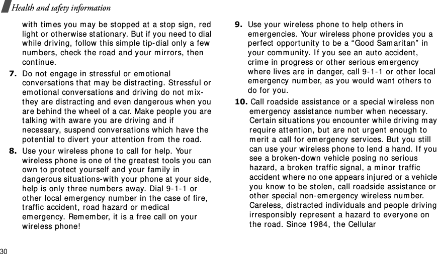 30Health and safety informationwit h t im es you m ay be st opped at  a stop sign, red light  or ot her wise st ationary. But if you need to dial while driving, follow this sim ple t ip- dial only a few num bers, check the r oad and your  m irrors, t hen continue.7.Do not engage in stressful or em otional conversat ions t hat  m ay  be dist ract ing. St ressful or em otional conversat ions and driving do not  m ix-they are dist racting and even dangerous when you are behind t he wheel of a car. Make people you are talking with aware you are driving and if necessary, suspend conversat ions which have t he potent ial t o divert  your  at t ent ion from  t he road.8.Use your w ir eless phone t o call for help. Your wir eless phone is one of the gr eat est  t ools you can own t o prot ect yourself and your fam ily in danger ous sit uat ions- wit h your phone at  your side, help is only t hree num bers away. Dial 9- 1- 1 or ot her local em ergency num ber  in t he case of fire, traffic accident , road hazard or m edical em er gency.  Rem em ber, it is a fr ee call on your wir eless phone!9.Use your wireless phone t o help ot her s in em er gencies. Your  wireless phone provides you a per fect  opport unit y t o be a “ Good Sam arit an”  in your com m unity. I f you see an aut o accident , cr im e in progr ess or  ot her  serious em ergency where lives ar e in danger, call 9- 1- 1 or ot her local em er gency num ber, as you would want  ot her s to do for you.10. Call roadside assist ance or a special wireless non em ergency assist ance num ber when necessar y. Cert ain situat ions you encount er while driving m ay require at t ent ion, but are not  urgent enough t o m er it  a call for em ergency serv ices. But  you st ill can use your wir eless phone t o lend a hand. I f you see a broken- down vehicle posing no serious hazard, a broken traffic signal, a m inor traffic accident  wher e no one appear s inj ured or a vehicle you know t o be st olen, call roadside assistance or  ot her special non- em ergency wir eless num ber. Careless, distract ed individuals and people driving irresponsibly repr esent  a hazard t o everyone on the road. Since 1984, t he Cellular 