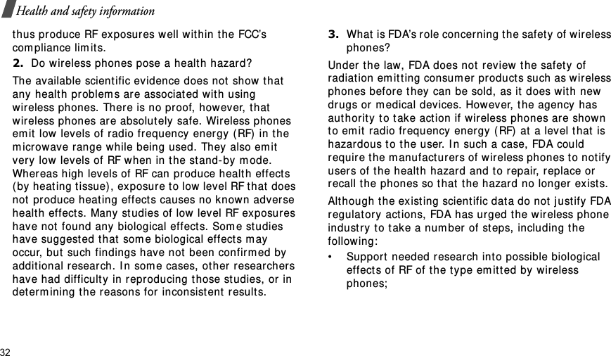 32Health and safety informationthus produce RF exposures w ell w ithin t he FCC’s com pliance lim its.2.Do wireless phones pose a healt h hazard?The available scient ific evidence does not  show that  any health problem s are associated wit h using wireless phones.  There is no pr oof, how ever, that  wir eless phones are absolutely safe. Wireless phones em it  low levels of radio frequency energy ( RF) in the m icrowave range while being used. They also em it  very low levels of RF w hen in the st and-by m ode. Whereas high levels of RF can produce health effect s ( by heat ing t issue) , exposur e t o low level RF t hat  does not  produce heat ing effect s causes no know n adverse healt h effect s. Many st udies of low level RF exposures have not  found any biological effect s. Som e studies have suggest ed t hat  som e biological effect s m ay occur, but such findings have not been confir m ed by addit ional r esearch. I n som e cases, other  researchers have had difficult y in reproducing t hose st udies, or  in det er m ining t he reasons for inconsistent  result s.3.What  is FDA’s role concer ning t he safet y of w ireless phones?Under  the law, FDA does not  rev iew t he safety  of radiat ion em it t ing consum er  products such as w ireless phones before t hey can be sold, as it does with new dr ugs or  m edical devices. However, the agency has authority  t o t ake act ion if wireless phones ar e shown t o em it  radio frequency  energy  (RF) at  a level t hat is hazardous to t he user. I n such a case, FDA could require t he m anufact urer s of wireless phones t o not ify user s of the healt h hazard and t o r epair, r eplace or recall t he phones so t hat  t he hazard no longer exist s.Alt hough t he ex isting scient ific dat a do not j ust ify FDA regulatory  actions, FDA has urged t he wireless phone indust ry t o t ake a num ber of st eps, including the following:• Suppor t  needed resear ch int o possible biological effects of RF of t he t ype em it ted by wireless phones;