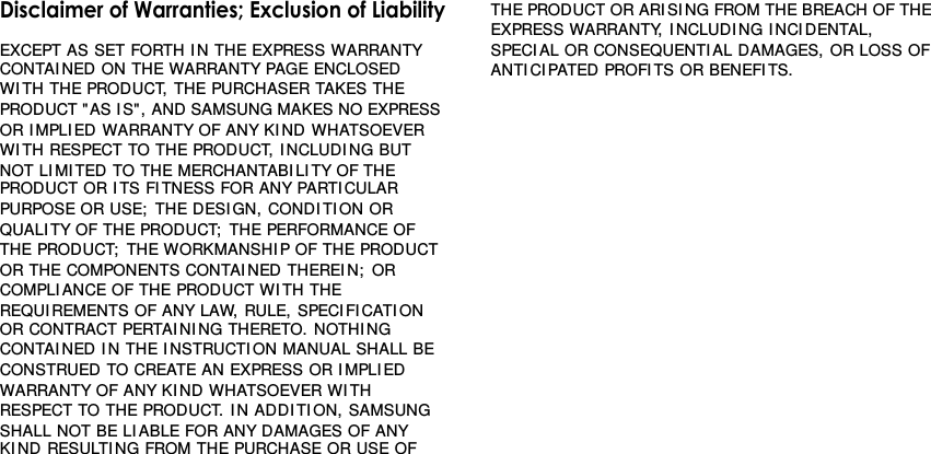 Disclaimer of Warranties; Exclusion of LiabilityEXCEPT AS SET FORTH I N THE EXPRESS WARRANTYGCONTAI NED ON THE WARRANTY PAGE ENCLOSED WI TH THEGPRODUCT, THE PURCHASER TAKES THE PRODUCT &quot; AS I S&quot; , ANDGSAMSUNG MAKES NO EXPRESS OR I MPLI ED WARRANTY OFGANY KI ND WHATSOEVER WI TH RESPECT TO THE PRODUCT,GI NCLUDI NG BUT NOT LI MI TED TO THE MERCHANTABI LI TY OFGTHE PRODUCT OR I TS FI TNESS FOR ANY PARTI CULAR PURPOSEGOR USE;  THE DESI GN, CONDI TI ON OR QUALI TY OF THEGPRODUCT;  THE PERFORMANCE OF THE PRODUCT;  THEGWORKMANSHI P OF THE PRODUCT OR THE COMPONENTSGCONTAI NED THEREIN;  OR COMPLI ANCE OF THE PRODUCTGWI TH THE REQUI REMENTS OF ANY LAW, RULE, SPECIFI CATI ONGOR CONTRACT PERTAI NI NG THERETO. NOTHI NG CONTAI NEDGI N THE I NSTRUCTION MANUAL SHALL BE CONSTRUED TOGCREATE AN EXPRESS OR I MPLIED WARRANTY OF ANY KI NDGWHATSOEVER WI TH RESPECT TO THE PRODUCT. I N ADDI TI ON,GSAMSUNG SHALL NOT BE LI ABLE FOR ANY DAMAGES OF ANYGKI ND RESULTI NG FROM THE PURCHASE OR USE OF THEGPRODUCT OR ARISI NG FROM THE BREACH OF THE EXPRESSGWARRANTY, I NCLUDI NG I NCI DENTAL, SPECIAL ORGCONSEQUENTI AL DAMAGES, OR LOSS OF ANTI CI PATEDGPROFI TS OR BENEFI TS.