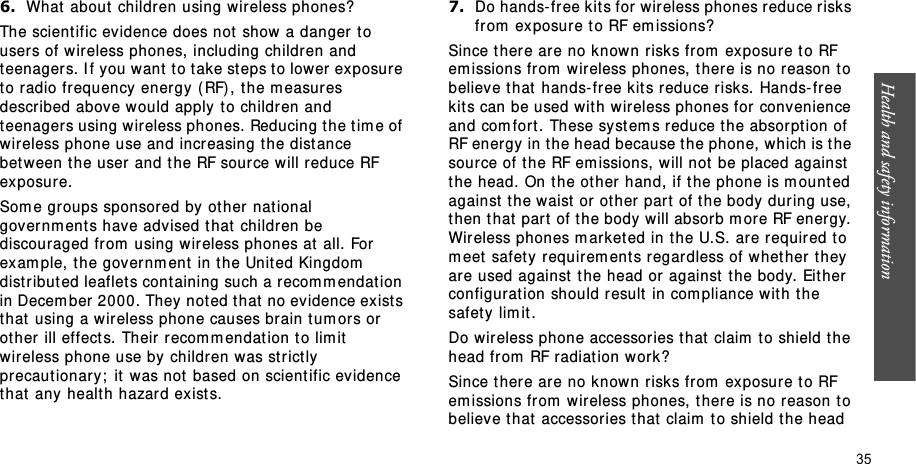 Health and safety information    356.What  about  children using wireless phones?The scient ific evidence does not  show a danger t o users of w ir eless phones, including children and teenagers. I f you want t o t ake st eps t o low er exposure to radio frequency ener gy ( RF), the m easures descr ibed above would apply  t o children and teenagers using wireless phones. Reducing t he t im e of wireless phone use and increasing t he dist ance bet ween the user and t he RF source will reduce RF exposure.Som e groups sponsored by  ot her national governm ents have advised that  children be discouraged from  using wireless phones at all. For  exam ple, t he governm ent  in t he United Kingdom  dist ribut ed leaflet s cont aining such a recom m endat ion in Decem ber 2000. They noted t hat  no ev idence exist s that  using a wireless phone causes brain t um ors or  ot her  ill effect s. Their  recom m endat ion t o lim it  wir eless phone use by children was strict ly  pr ecautionary;  it  was not  based on scient ific evidence t hat  any healt h hazar d ex ist s.7.Do hands- free kits for wireless phones r educe risks from  ex posure to RF em issions?Since t here are no know n risk s fr om  exposure t o RF em issions from  wir eless phones, t here is no reason t o believe that  hands- free kit s r educe risks. Hands- free kits can be used with wireless phones for convenience and com fort. These syst em s reduce t he absorption of RF energy in the head because the phone, which is the source of t he RF em issions, will not  be placed against  the head. On t he ot her  hand, if t he phone is m ounted against  t he waist  or  ot her  part  of t he body dur ing use, t hen t h at  par t  of  t he b ody  w ill ab sor b  m or e RF en er gy.  Wireless phones m arket ed in t he U.S. are required t o m eet  safet y requirem ent s regardless of whet her t hey are used against  t he head or against  t he body. Eit her  configurat ion should r esult  in com pliance with the safety lim it .Do wireless phone accessories t hat  claim  t o shield the head fr om  RF radiat ion w ork?Since t here are no know n risk s fr om  exposure t o RF em issions from  wir eless phones, t here is no reason t o believe t hat  accessories t hat claim  t o shield t he head 