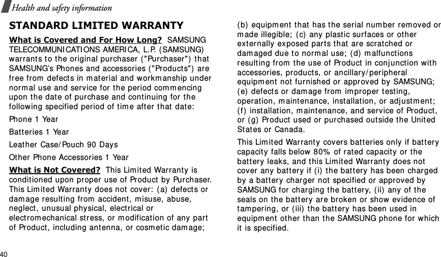 40Health and safety informationSTANDARD LIMITED WARRANTYWhat is Covered and For How Long?  SAMSUNG TELECOMMUNI CATI ONS AMERICA, L.P. ( SAMSUNG) warrant s t o t he or iginal purchaser ( &quot; Purchaser&quot;) t hat  SAMSUNG’s Phones and accessories ( &quot;Product s&quot; )  are free fr om  defect s in m at erial and wor km anship under  norm al use and ser vice for t he period com m encing upon the date of pur chase and cont inuing for t he follow ing specified period of t im e aft er  t hat  dat e:Phone 1 YearBat t eries 1 YearLeat her Case/ Pouch 90 Day s Ot her Phone Accessories 1 YearWhat is Not Covered?  This Lim ited War ranty is conditioned upon pr oper use of Product  by  Purchaser. This Lim it ed Warrant y does not  cover:  ( a)  defects or  dam age result ing from  accident , m isuse, abuse, neglect , unusual physical, elect rical or  electrom echanical st ress, or m odificat ion of any part of Product , including antenna, or  cosm et ic dam age;  ( b) equipm ent  t hat  has t he serial num ber rem oved or m ade illegible;  (c)  any plast ic surfaces or other  ext ernally exposed part s t hat  ar e scr at ched or  dam aged due t o norm al use;  (d)  m alfunct ions result ing from  t he use of Product  in conj unct ion with accessories, products, or ancillary/ per ipheral equipm ent  not  fur nished or approved by  SAMSUNG;  ( e)  defect s or dam age from  im pr oper t est ing, operat ion, m aint enance, inst allat ion, or adj ustm ent ;  ( f )  inst allat ion, m aint enance, and service of Product , or ( g)  Product  used or pur chased out side t he United St at es or  Canada. This Lim it ed Warranty  covers batteries only if bat t er y capacit y falls below 80%  of rat ed capacity or t he bat tery leaks, and this Lim it ed Warrant y does not cover any  battery if ( i) the bat ter y has been charged by  a bat t ery charger not  specified or approved by SAMSUNG for  charging t he bat t ery, ( ii) any of the seals on t he bat t ery are br oken or show evidence of tam pering, or ( iii)  t he bat t ery  has been used in equipm ent ot her t han t he SAMSUNG phone for which it  is specified. 