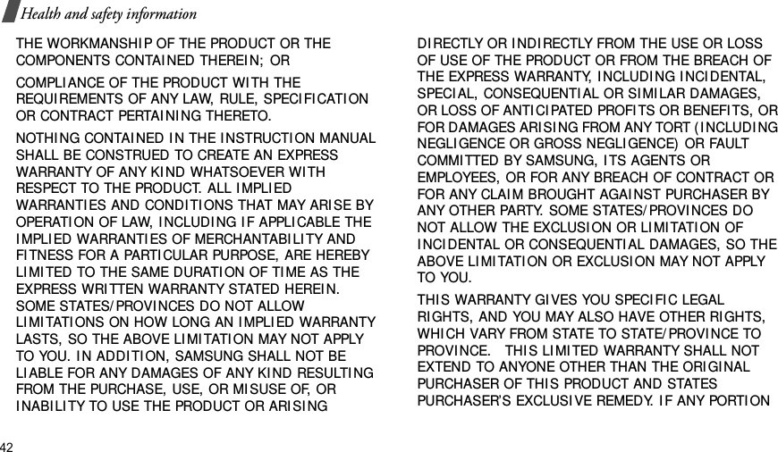 42Health and safety informationTHE WORKMANSHI P OF THE PRODUCT OR THE COMPONENTS CONTAI NED THEREI N;  ORCOMPLIANCE OF THE PRODUCT WI TH THE REQUI REMENTS OF ANY LAW, RULE, SPECI FI CATI ON OR CONTRACT PERTAI NI NG THERETO. NOTHI NG CONTAI NED I N THE I NSTRUCTI ON MANUAL SHALL BE CONSTRUED TO CREATE AN EXPRESS WARRANTY OF ANY KI ND WHATSOEVER WI TH RESPECT TO THE PRODUCT. ALL I MPLI ED WARRANTI ES AND CONDI TI ONS THAT MAY ARI SE BY OPERATI ON OF LAW, I NCLUDI NG I F APPLI CABLE THE I MPLIED WARRANTI ES OF MERCHANTABI LI TY AND FI TNESS FOR A PARTICULAR PURPOSE, ARE HEREBY LI MI TED TO THE SAME DURATI ON OF TI ME AS THE EXPRESS WRI TTEN WARRANTY STATED HEREIN. SOME STATES/ PROVI NCES DO NOT ALLOW LI MI TATI ONS ON HOW LONG AN I MPLI ED WARRANTY LASTS, SO THE ABOVE LI MI TATI ON MAY NOT APPLY TO YOU. I N ADDI TI ON, SAMSUNG SHALL NOT BE LI ABLE FOR ANY DAMAGES OF ANY KI ND RESULTI NG FROM THE PURCHASE, USE, OR MI SUSE OF, OR I NABI LI TY TO USE THE PRODUCT OR ARI SI NG DI RECTLY OR I NDI RECTLY FROM THE USE OR LOSS OF USE OF THE PRODUCT OR FROM THE BREACH OF THE EXPRESS WARRANTY, I NCLUDI NG I NCI DENTAL, SPECIAL, CONSEQUENTI AL OR SI MI LAR DAMAGES, OR LOSS OF ANTI CI PATED PROFI TS OR BENEFI TS, OR FOR DAMAGES ARI SI NG FROM ANY TORT (I NCLUDI NG NEGLI GENCE OR GROSS NEGLI GENCE) OR FAULT COMMI TTED BY SAMSUNG, I TS AGENTS OR EMPLOYEES, OR FOR ANY BREACH OF CONTRACT OR FOR ANY CLAI M BROUGHT AGAI NST PURCHASER BY ANY OTHER PARTY. SOME STATES/ PROVI NCES DO NOT ALLOW THE EXCLUSI ON OR LI MI TATI ON OF I NCI DENTAL OR CONSEQUENTI AL DAMAGES, SO THE ABOVE LI MI TATI ON OR EXCLUSI ON MAY NOT APPLY TO YOU.  THI S WARRANTY GI VES YOU SPECI FI C LEGAL RIGHTS, AND YOU MAY ALSO HAVE OTHER RI GHTS, WHI CH VARY FROM STATE TO STATE/ PROVI NCE TO PROVI NCE.   THI S LI MI TED WARRANTY SHALL NOT EXTEND TO ANYONE OTHER THAN THE ORI GI NAL PURCHASER OF THI S PRODUCT AND STATES PURCHASER’S EXCLUSI VE REMEDY. I F ANY PORTI ON 