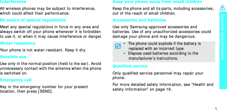 Important safety precautions1InterferenceAll wireless phones m ay be subj ect to int erference, which could affect  t heir per form ance.Be aware of special regulationsMeet  any special regulat ions in for ce in any area and always swit ch off your phone whenever it is forbidden t o use it , or when it  m ay cause int erference or  danger.Water resistanceYour phone is not  wat er- resist ant . Keep it  dry. Sensible useUse only in t he norm al posit ion (held t o t he ear ) . Avoid unnecessary cont act with t he antenna when t he phone is swit ched on.Emergency callKey in t he em ergency num ber for your present locat ion, then press [ SEND] . Keep your phone away from small children Keep t he phone and all it s part s,  including accessories, out  of t he reach of sm all childr en.Accessories and batteriesUse only Sam sung- approved accessories and batteries. Use of any unaut hor ized accessor ies could dam age your phone and m ay be danger ous.Qualified serviceOnly qualified ser vice personnel m ay repair your phone.For m ore det ailed safet y inform at ion, see &quot; Healt h and safety inform at ion&quot; on page 16.•   The phone could explode if the bat ter y is    replaced wit h an incorrect  t ype.•   Dispose used bat t eries according t o t he    m anufact ur er ’s inst ruct ions.