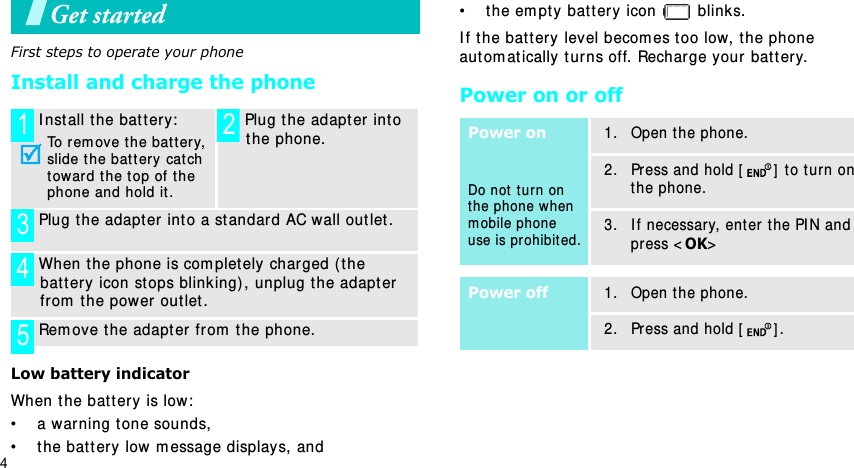 4Get startedFirst steps to operate your phoneInstall and charge the phoneLow battery indicatorWhen t he bat t ery  is low:• a warning t one sounds,• t he batt ery low m essage displays, and• the em pt y battery  icon   blinks.I f t he batt ery level becom es t oo low, t he phone autom at ically t urns off. Recharge your  batt er y. Power on or offI nst all the batt ery:To rem ove t he bat ter y, slide t he bat ter y cat ch toward t he t op of the phone and hold it . Plug the adapt er int o t he phone. Plug t he adapt er int o a st andar d AC wall out let . When t he phone is com plet ely charged (the batt ery icon st ops blink ing) , unplug t he adapter from  t he power  out let . Rem ove the adapter fr om  t he phone.1 2345Power onDo not  t urn on the phone when m obile phone use is prohibit ed.1. Open t he phone.2. Press and hold [ ] to t urn on the phone.3. I f necessary, ent er  t he PI N and pr ess &lt;OK&gt;Power off1. Open t he phone.2. Press and hold [ ].