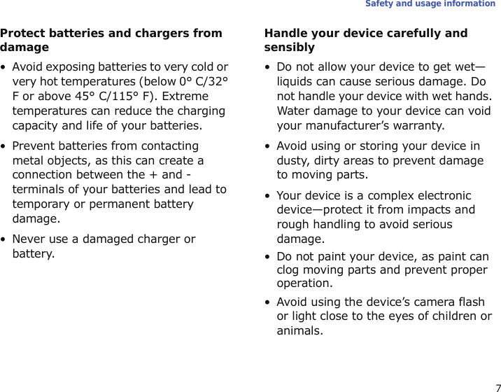 7Safety and usage informationProtect batteries and chargers from damage• Avoid exposing batteries to very cold or very hot temperatures (below 0° C/32° F or above 45° C/115° F). Extreme temperatures can reduce the charging capacity and life of your batteries.• Prevent batteries from contacting metal objects, as this can create a connection between the + and - terminals of your batteries and lead to temporary or permanent battery damage.• Never use a damaged charger or battery.Handle your device carefully and sensibly• Do not allow your device to get wet—liquids can cause serious damage. Do not handle your device with wet hands. Water damage to your device can void your manufacturer’s warranty.• Avoid using or storing your device in dusty, dirty areas to prevent damage to moving parts.• Your device is a complex electronic device—protect it from impacts and rough handling to avoid serious damage.• Do not paint your device, as paint can clog moving parts and prevent proper operation.• Avoid using the device’s camera flash or light close to the eyes of children or animals.