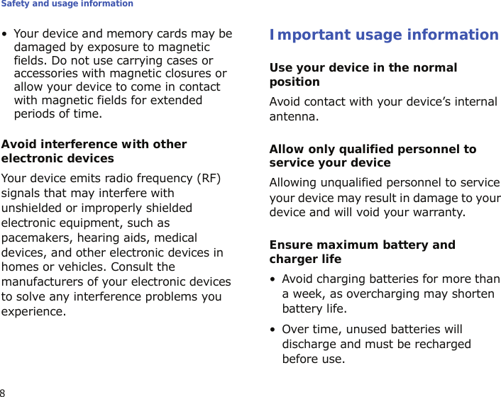 Safety and usage information8• Your device and memory cards may be damaged by exposure to magnetic fields. Do not use carrying cases or accessories with magnetic closures or allow your device to come in contact with magnetic fields for extended periods of time.Avoid interference with other electronic devicesYour device emits radio frequency (RF) signals that may interfere with unshielded or improperly shielded electronic equipment, such as pacemakers, hearing aids, medical devices, and other electronic devices in homes or vehicles. Consult the manufacturers of your electronic devices to solve any interference problems you experience.Important usage informationUse your device in the normal positionAvoid contact with your device’s internal antenna.Allow only qualified personnel to service your deviceAllowing unqualified personnel to service your device may result in damage to your device and will void your warranty.Ensure maximum battery and charger life• Avoid charging batteries for more than a week, as overcharging may shorten battery life.• Over time, unused batteries will discharge and must be recharged before use.