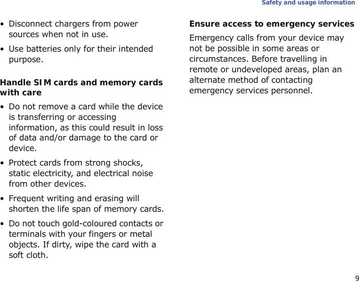 9Safety and usage information• Disconnect chargers from power sources when not in use.• Use batteries only for their intended purpose.Handle SIM cards and memory cards with care• Do not remove a card while the device is transferring or accessing information, as this could result in loss of data and/or damage to the card or device.• Protect cards from strong shocks, static electricity, and electrical noise from other devices.• Frequent writing and erasing will shorten the life span of memory cards.• Do not touch gold-coloured contacts or terminals with your fingers or metal objects. If dirty, wipe the card with a soft cloth.Ensure access to emergency servicesEmergency calls from your device may not be possible in some areas or circumstances. Before travelling in remote or undeveloped areas, plan an alternate method of contacting emergency services personnel.Specific Absorption Rate (SAR) certification informationYour device conforms to European Union (EU) standards that limit human exposure to radio frequency (RF) energy emitted by radio and telecommunications equipment. These standards prevent the sale of mobile devices that exceed a maximum exposure level (known as the Specific Absorption Rate, or SAR) of 2.0 watts per kilogram of body tissue.