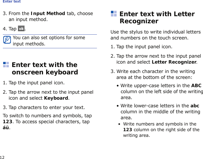 Enter text123. From the Input Method tab, choose an input method.4. Tap .Enter text with the onscreen keyboard1. Tap the input panel icon.2. Tap the arrow next to the input panel icon and select Keyboard.3. Tap characters to enter your text.To switch to numbers and symbols, tap 123. To access special characters, tap áü. Enter text with Letter RecognizerUse the stylus to write individual letters and numbers on the touch screen.1. Tap the input panel icon.2. Tap the arrow next to the input panel icon and select Letter Recognizer.3. Write each character in the writing area at the bottom of the screen:• Write upper-case letters in the ABC column on the left side of the writing area.• Write lower-case letters in the abc column in the middle of the writing area.• Write numbers and symbols in the 123 column on the right side of the writing area.You can also set options for some input methods.