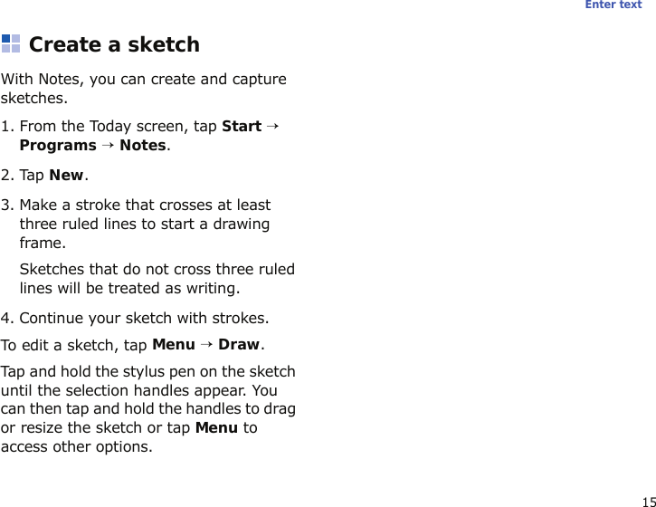 15Enter textCreate a sketchWith Notes, you can create and capture sketches.1. From the Today screen, tap Start → Programs → Notes. 2. Tap New.3. Make a stroke that crosses at least three ruled lines to start a drawing frame.Sketches that do not cross three ruled lines will be treated as writing.4. Continue your sketch with strokes.To edit a sketch, tap Menu → Draw. Tap and hold the stylus pen on the sketch until the selection handles appear. You can then tap and hold the handles to drag or resize the sketch or tap Menu to access other options.