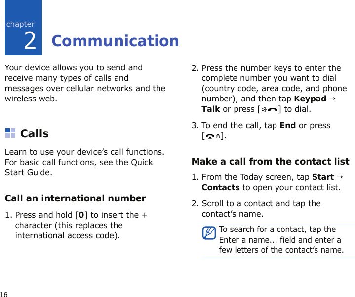 162CommunicationYour device allows you to send and receive many types of calls and messages over cellular networks and the wireless web.CallsLearn to use your device’s call functions. For basic call functions, see the Quick Start Guide.Call an international number1. Press and hold [0] to insert the + character (this replaces the international access code).2. Press the number keys to enter the complete number you want to dial (country code, area code, and phone number), and then tap Keypad → Talk or press [ ] to dial.3. To end the call, tap End or press [].Make a call from the contact list1. From the Today screen, tap Start → Contacts to open your contact list.2. Scroll to a contact and tap the contact’s name.To search for a contact, tap the Enter a name... field and enter a few letters of the contact’s name.