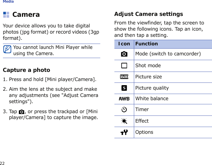 Media22CameraYour device allows you to take digital photos (jpg format) or record videos (3gp format).Capture a photo1. Press and hold [Mini player/Camera].2. Aim the lens at the subject and make any adjustments (see &quot;Adjust Camera settings&quot;).3. Tap  , or press the trackpad or [Mini player/Camera] to capture the image.Adjust Camera settingsFrom the viewfinder, tap the screen to show the following icons. Tap an icon, and then tap a setting.You cannot launch Mini Player while using the Camera.Icon FunctionMode (switch to camcorder)Shot modePicture sizePicture qualityWhite balanceTimerEffectOptions