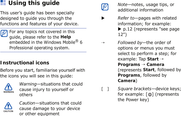 Using this guideThis user’s guide has been specially designed to guide you through the functions and features of your device.Instructional iconsBefore you start, familiarise yourself with the icons you will see in this guide:For any topics not covered in this guide, please refer to the Help embedded in the Windows Mobile® 6 Professional operating system.Warning—situations that could cause injury to yourself or othersCaution—situations that could cause damage to your device or other equipmentNote—notes, usage tips, or additional informationXRefer to—pages with related information; for example: X p.12 (represents &quot;see page 12&quot;)→Followed by—the order of options or menus you must select to perform a step; for example: Tap Start → Programs → Camera (represents Start, followed by Programs, followed by Camera)[   ]Square brackets—device keys; for example: [ ] (represents the Power key)