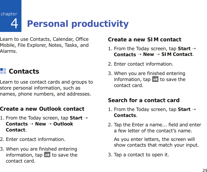 294Personal productivityLearn to use Contacts, Calendar, Office Mobile, File Explorer, Notes, Tasks, and Alarms.ContactsLearn to use contact cards and groups to store personal information, such as names, phone numbers, and addresses.Create a new Outlook contact1. From the Today screen, tap Start → Contacts → New → Outlook Contact.2. Enter contact information.3. When you are finished entering information, tap   to save the contact card.Create a new SIM contact1. From the Today screen, tap Start → Contacts → New → SIM Contact.2. Enter contact information.3. When you are finished entering information, tap   to save the contact card.Search for a contact card1. From the Today screen, tap Start → Contacts.2. Tap the Enter a name... field and enter a few letter of the contact’s name.As you enter letters, the screen will show contacts that match your input.3. Tap a contact to open it.