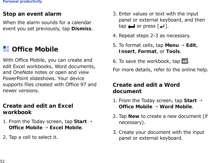 Personal productivity32Stop an event alarmWhen the alarm sounds for a calendar event you set previously, tap Dismiss.Office MobileWith Office Mobile, you can create and edit Excel workbooks, Word documents, and OneNote notes or open and view PowerPoint slideshows. Your device supports files created with Office 97 and newer versions.Create and edit an Excel workbook1. From the Today screen, tap Start → Office Mobile → Excel Mobile.2. Tap a cell to select it.3. Enter values or text with the input panel or external keyboard, and then tap   or press [ ].4. Repeat steps 2-3 as necessary.5. To format cells, tap Menu → Edit, Insert, Format, or Tools.6. To save the workbook, tap  .For more details, refer to the online help.Create and edit a Word document1. From the Today screen, tap Start → Office Mobile → Word Mobile.2. Tap New to create a new document (if necessary).3. Create your document with the input panel or external keyboard.
