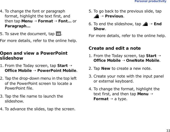 33Personal productivity4. To change the font or paragraph format, highlight the text first, and then tap Menu → Format → Font... or Paragraph...5. To save the document, tap  .For more details, refer to the online help.Open and view a PowerPoint slideshow1. From the Today screen, tap Start → Office Mobile → PowerPoint Mobile.2. Tap the drop-down menu in the top left of the PowerPoint screen to locate a PowerPoint file.3. Tap the file name to launch the slideshow.4. To advance the slides, tap the screen.5. To go back to the previous slide, tap  → Previous.6. To end the slideshow, tap  → End Show.For more details, refer to the online help.Create and edit a note1. From the Today screen, tap Start → Office Mobile → OneNote Mobile.2. Tap New to create a new note.3. Create your note with the input panel or external keyboard.4. To change the format, highlight the text first, and then tap Menu → Format → a type.