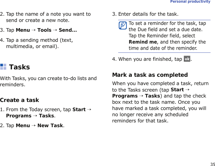 35Personal productivity2. Tap the name of a note you want to send or create a new note.3. Tap Menu → Tools → Send...4. Tap a sending method (text, multimedia, or email).TasksWith Tasks, you can create to-do lists and reminders.Create a task1. From the Today screen, tap Start → Programs → Tasks.2. Tap Menu → New Task. 3. Enter details for the task.4. When you are finished, tap  .Mark a task as completedWhen you have completed a task, return to the Tasks screen (tap Start → Programs → Tasks) and tap the check box next to the task name. Once you have marked a task completed, you will no longer receive any scheduled reminders for that task.To set a reminder for the task, tap the Due field and set a due date. Tap  th e Re mi nd er field, select Remind me, and then specify the time and date of the reminder.