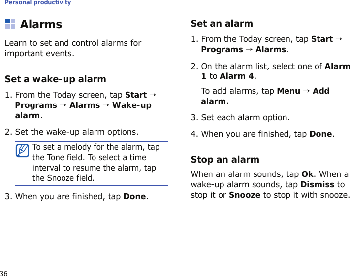 Personal productivity36AlarmsLearn to set and control alarms for important events.Set a wake-up alarm1. From the Today screen, tap Start → Programs → Alarms → Wake-up alarm.2. Set the wake-up alarm options.3. When you are finished, tap Done.Set an alarm1. From the Today screen, tap Start → Programs → Alarms.2. On the alarm list, select one of Alarm 1 to Alarm 4.To add alarms, tap Menu → Add alarm.3. Set each alarm option.4. When you are finished, tap Done.Stop an alarmWhen an alarm sounds, tap Ok. When a wake-up alarm sounds, tap Dismiss to stop it or Snooze to stop it with snooze.To set a melody for the alarm, tap the Tone field. To select a time interval to resume the alarm, tap the Snooze field.