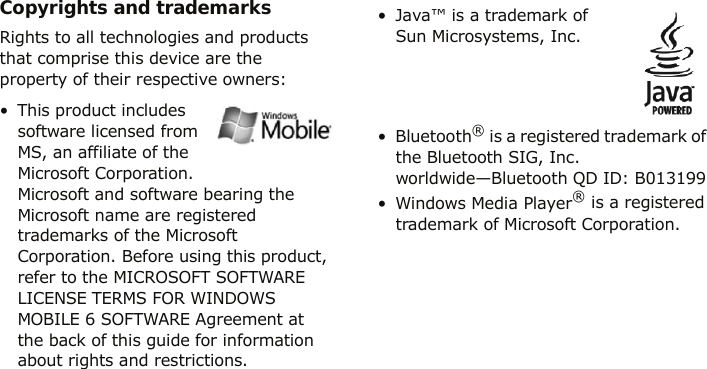 Copyrights and trademarksRights to all technologies and products that comprise this device are the property of their respective owners:• This product includes software licensed from MS, an affiliate of the Microsoft Corporation. Microsoft and software bearing the Microsoft name are registered trademarks of the Microsoft Corporation. Before using this product, refer to the MICROSOFT SOFTWARE LICENSE TERMS FOR WINDOWS MOBILE 6 SOFTWARE Agreement at the back of this guide for information about rights and restrictions.• Java™ is a trademark of Sun Microsystems, Inc.•Bluetooth® is a registered trademark of the Bluetooth SIG, Inc. worldwide—Bluetooth QD ID: B013199• Windows Media Player® is a registered trademark of Microsoft Corporation.