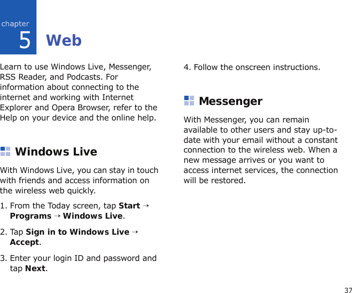 375WebLearn to use Windows Live, Messenger, RSS Reader, and Podcasts. For information about connecting to the internet and working with Internet Explorer and Opera Browser, refer to the Help on your device and the online help.Windows LiveWith Windows Live, you can stay in touch with friends and access information on the wireless web quickly. 1. From the Today screen, tap Start → Programs → Windows Live.2. Tap Sign in to Windows Live → Accept.3. Enter your login ID and password and tap Next.4. Follow the onscreen instructions.MessengerWith Messenger, you can remain available to other users and stay up-to-date with your email without a constant connection to the wireless web. When a new message arrives or you want to access internet services, the connection will be restored.