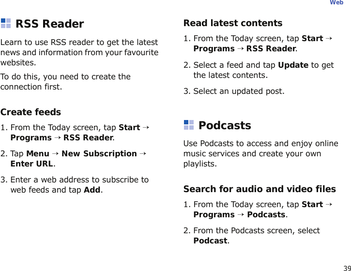 39WebRSS ReaderLearn to use RSS reader to get the latest news and information from your favourite websites.To do this, you need to create the connection first.Create feeds1. From the Today screen, tap Start → Programs → RSS Reader.2. Tap Menu → New Subscription → Enter URL.3. Enter a web address to subscribe to web feeds and tap Add.Read latest contents1. From the Today screen, tap Start → Programs → RSS Reader.2. Select a feed and tap Update to get the latest contents.3. Select an updated post.PodcastsUse Podcasts to access and enjoy online music services and create your own playlists.Search for audio and video files1. From the Today screen, tap Start → Programs → Podcasts. 2. From the Podcasts screen, select Podcast.