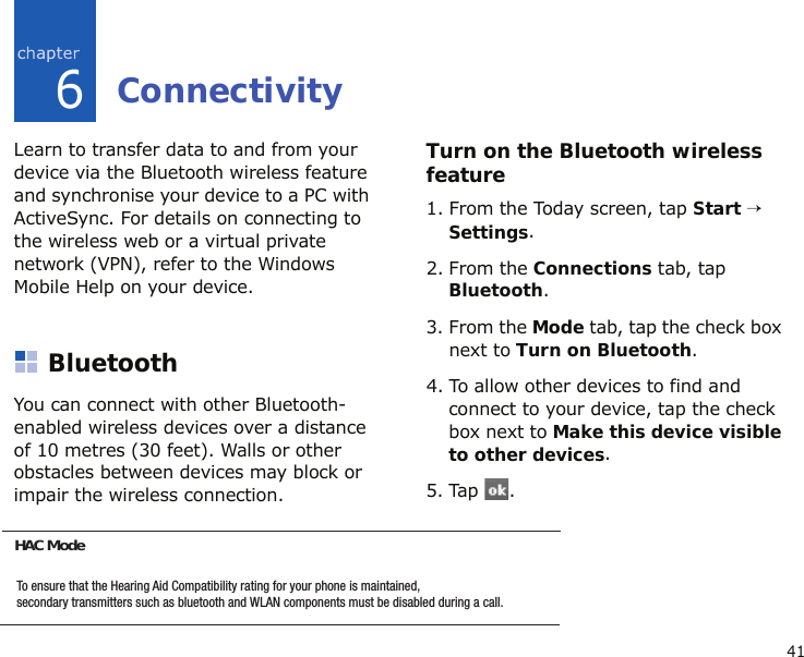416ConnectivityLearn to transfer data to and from your device via the Bluetooth wireless feature and synchronise your device to a PC with ActiveSync. For details on connecting to the wireless web or a virtual private network (VPN), refer to the Windows Mobile Help on your device.BluetoothYou can connect with other Bluetooth-enabled wireless devices over a distance of 10 metres (30 feet). Walls or other obstacles between devices may block or impair the wireless connection.Turn on the Bluetooth wireless feature1. From the Today screen, tap Start → Settings.2. From the Connections tab, tap Bluetooth.3. From the Mode tab, tap the check box next to Turn on Bluetooth.4. To allow other devices to find and connect to your device, tap the check box next to Make this device visible to other devices.5. Tap .HAC Mode: this option allows for the use of hearing aids with a t-coil setting in connection with the handset.To ensure that the Hearing Aid Compatibility rating for your phone is maintained,secondary transmitters such as bluetooth and WLAN components must be disabled during a call.