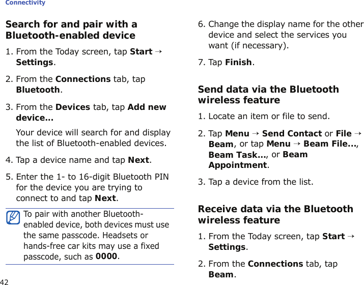 Connectivity42Search for and pair with a Bluetooth-enabled device1. From the Today screen, tap Start → Settings.2. From the Connections tab, tap Bluetooth.3. From the Devices tab, tap Add new device...Your device will search for and display the list of Bluetooth-enabled devices.4. Tap a device name and tap Next.5. Enter the 1- to 16-digit Bluetooth PIN for the device you are trying to connect to and tap Next.6. Change the display name for the other device and select the services you want (if necessary).7. Tap Finish.Send data via the Bluetooth wireless feature1. Locate an item or file to send.2. Tap Menu → Send Contact or File → Beam, or tap Menu → Beam File..., Beam Task..., or Beam Appointment.3. Tap a device from the list.Receive data via the Bluetooth wireless feature1. From the Today screen, tap Start → Settings.2. From the Connections tab, tap Beam.To pair with another Bluetooth-enabled device, both devices must use the same passcode. Headsets or hands-free car kits may use a fixed passcode, such as 0000.