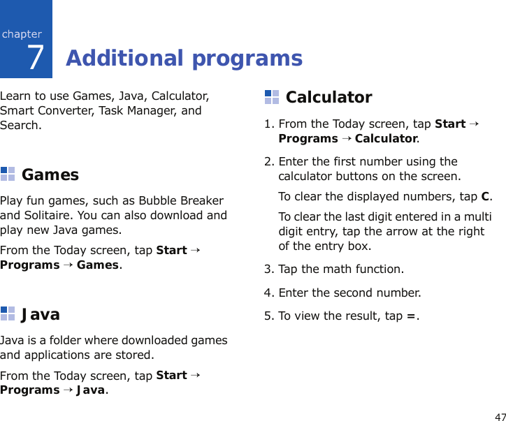 477Additional programsLearn to use Games, Java, Calculator, Smart Converter, Task Manager, and Search.GamesPlay fun games, such as Bubble Breaker and Solitaire. You can also download and play new Java games.From the Today screen, tap Start → Programs → Games.JavaJava is a folder where downloaded games and applications are stored.From the Today screen, tap Start → Programs → Java.Calculator1. From the Today screen, tap Start → Programs → Calculator.2. Enter the first number using the calculator buttons on the screen.To clear the displayed numbers, tap C.To clear the last digit entered in a multi digit entry, tap the arrow at the right of the entry box.3. Tap the math function.4. Enter the second number.5. To view the result, tap =.