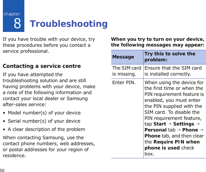 508TroubleshootingIf you have trouble with your device, try these procedures before you contact a service professional.Contacting a service centreIf you have attempted the troubleshooting solution and are still having problems with your device, make a note of the following information and contact your local dealer or Samsung after-sales service:• Model number(s) of your device• Serial number(s) of your device• A clear description of the problemWhen contacting Samsung, use the contact phone numbers, web addresses, or postal addresses for your region of residence.When you try to turn on your device, the following messages may appear:Message Try this to solve the problem:The SIM card is missing.Ensure that the SIM card is installed correctly.Enter PIN. When using the device for the first time or when the PIN requirement feature is enabled, you must enter the PIN supplied with the SIM card. To disable the PIN requirement feature, tap Start → Settings → Personal tab → Phone → Phone tab, and then clear the Require PIN when phone is used check box.