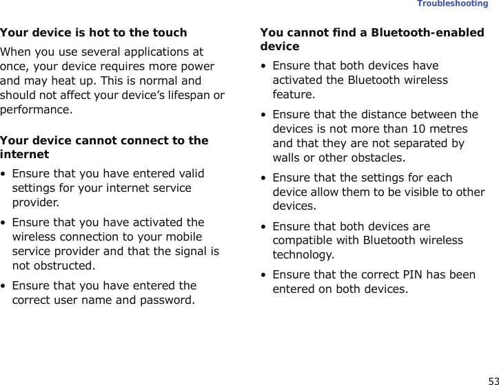 53TroubleshootingYour device is hot to the touchWhen you use several applications at once, your device requires more power and may heat up. This is normal and should not affect your device’s lifespan or performance.Your device cannot connect to the internet• Ensure that you have entered valid settings for your internet service provider.• Ensure that you have activated the wireless connection to your mobile service provider and that the signal is not obstructed.• Ensure that you have entered the correct user name and password.You cannot find a Bluetooth-enabled device• Ensure that both devices have activated the Bluetooth wireless feature.• Ensure that the distance between the devices is not more than 10 metres and that they are not separated by walls or other obstacles.• Ensure that the settings for each device allow them to be visible to other devices.• Ensure that both devices are compatible with Bluetooth wireless technology.• Ensure that the correct PIN has been entered on both devices.