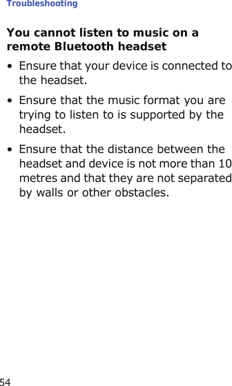Troubleshooting54You cannot listen to music on a remote Bluetooth headset• Ensure that your device is connected to the headset.• Ensure that the music format you are trying to listen to is supported by the headset.• Ensure that the distance between the headset and device is not more than 10 metres and that they are not separated by walls or other obstacles.