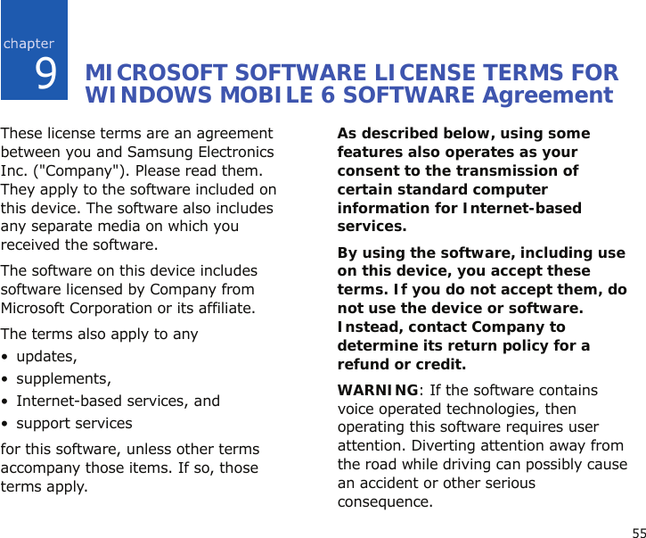 559MICROSOFT SOFTWARE LICENSE TERMS FOR WINDOWS MOBILE 6 SOFTWARE AgreementThese license terms are an agreement between you and Samsung Electronics Inc. (&quot;Company&quot;). Please read them. They apply to the software included on this device. The software also includes any separate media on which you received the software.The software on this device includes software licensed by Company from Microsoft Corporation or its affiliate.The terms also apply to any •updates,• supplements,• Internet-based services, and• support servicesfor this software, unless other terms accompany those items. If so, those terms apply. As described below, using some features also operates as your consent to the transmission of certain standard computer information for Internet-based services.By using the software, including use on this device, you accept these terms. If you do not accept them, do not use the device or software. Instead, contact Company to determine its return policy for a refund or credit.WARNING: If the software contains voice operated technologies, then operating this software requires user attention. Diverting attention away from the road while driving can possibly cause an accident or other serious consequence.